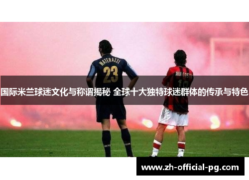 国际米兰球迷文化与称谓揭秘 全球十大独特球迷群体的传承与特色