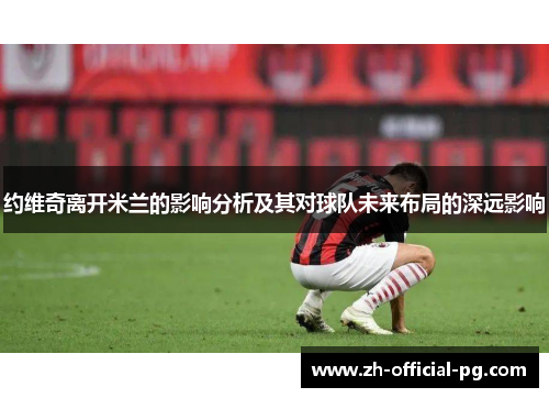 约维奇离开米兰的影响分析及其对球队未来布局的深远影响