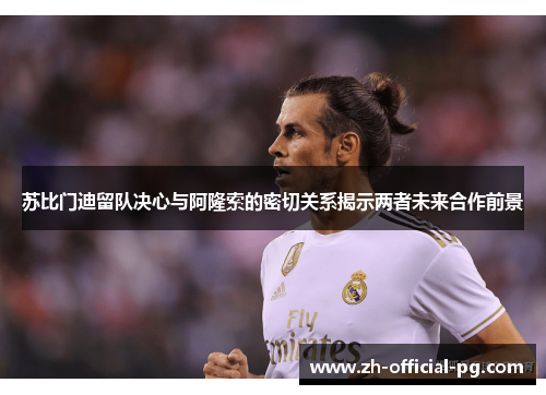 苏比门迪留队决心与阿隆索的密切关系揭示两者未来合作前景