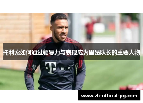 托利索如何通过领导力与表现成为里昂队长的重要人物 托利索如何通过领导力与表现成为里昂队长的重要人物