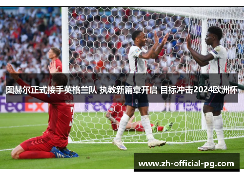 图赫尔正式接手英格兰队 执教新篇章开启 目标冲击2024欧洲杯