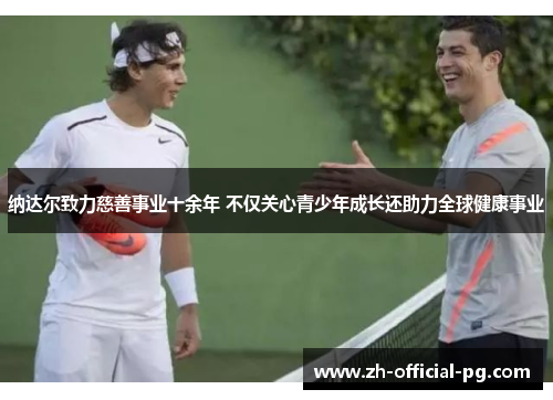 纳达尔致力慈善事业十余年 不仅关心青少年成长还助力全球健康事业