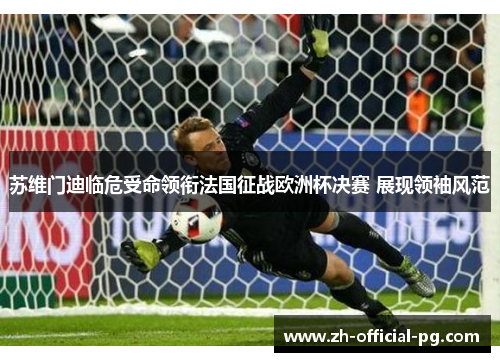 苏维门迪临危受命领衔法国征战欧洲杯决赛 展现领袖风范