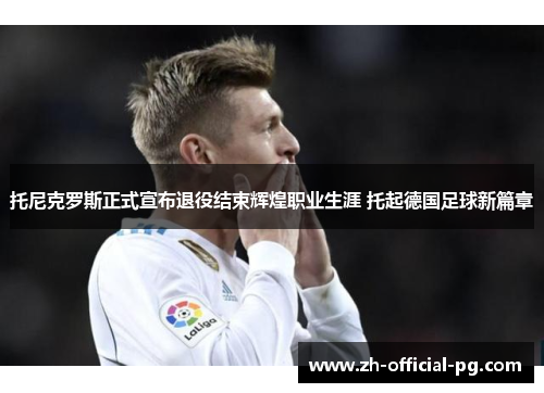 托尼克罗斯正式宣布退役结束辉煌职业生涯 托起德国足球新篇章